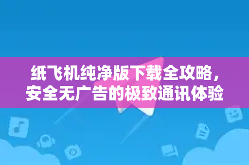 纸飞机纯净版下载全攻略，安全无广告的极致通讯体验