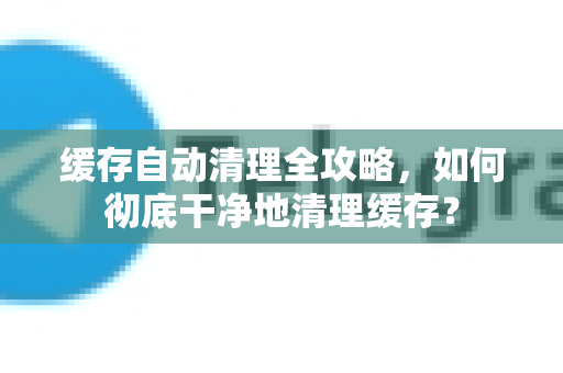 缓存自动清理全攻略，如何彻底干净地清理缓存？-第1张图片-TG中文版纸Telegeram|快速的即时通讯应用