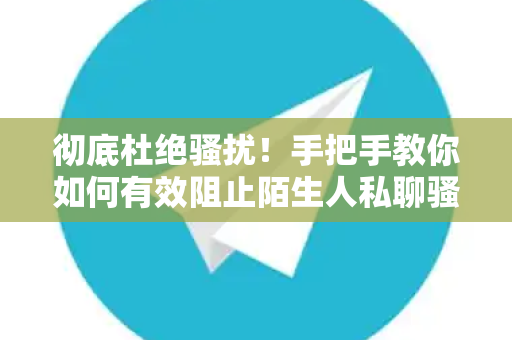 彻底杜绝骚扰！手把手教你如何有效阻止陌生人私聊骚扰