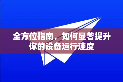 全方位指南，如何显著提升你的设备运行速度-第1张图片-TG中文版纸Telegeram|快速的即时通讯应用