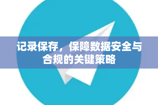 记录保存，保障数据安全与合规的关键策略