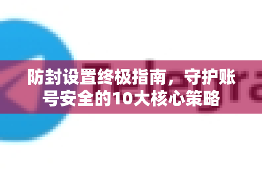 防封设置终极指南，守护账号安全的10大核心策略