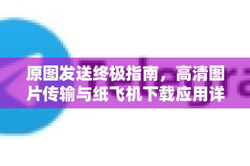 原图发送终极指南，高清图片传输与纸飞机下载应用详解